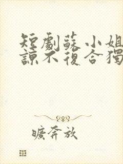 短剧苏小姐不原谅不复合独美免费观看