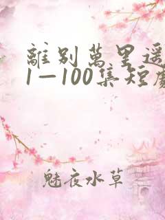 离别万里遥无期1—100集短剧免费看