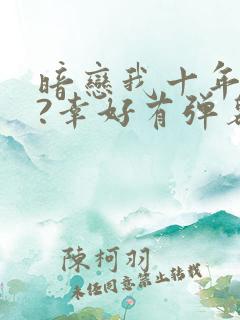 暗恋我十年不说?幸好有弹幕剧透小说