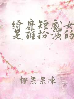 绮靡短剧女主角是谁扮演的