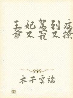 王妃驾到病娇王爷又宠又撩短剧全集