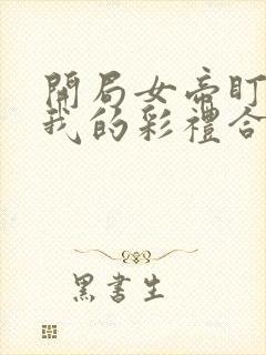 开局女帝盯上了我的彩礼合集