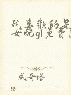 我喜欢的是恶毒女配gl免费阅读