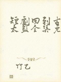 短剧回到古代当太监全集免费观看