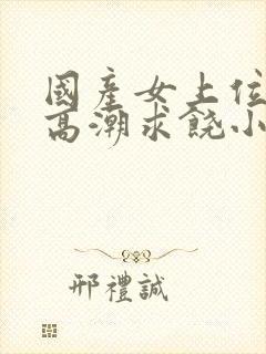 国产女上位呻吟高潮求饶小说