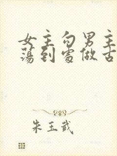 女主勾男主很放荡到处做古言