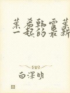 叶希韩雪叶晨翎一起的最新章节