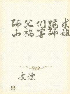 师父们跪求我下山祸害师姐小说完整版大结局