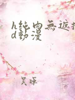 h纯肉无遮掩3d动漫