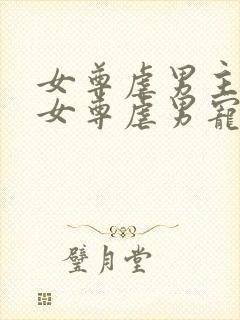 女尊虐男主心(女尊虐男宠)免费阅读