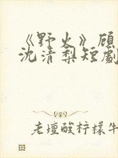 《野火》顾衍,沈清梨短剧大结局