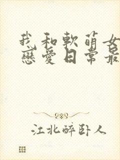 我和软萌女友的恋爱日常最新章节