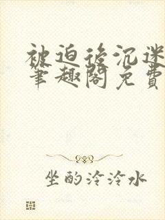 被迫后沉迷by笔趣阁免费阅读