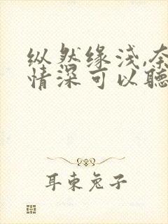 纵然缘浅,奈何情深可以听的