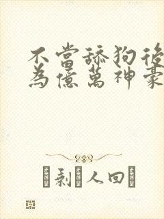 不当舔狗后我成为亿万神豪动态漫画免费观看