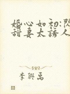 婚心如初:闪婚甜妻太诱人