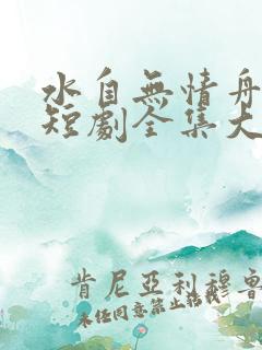 水自无情舟渡人短剧全集大结局