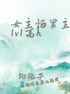 女主怕男主古言1v1高h