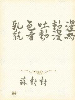 乳色吐动漫在线观看动漫无删减高清完整