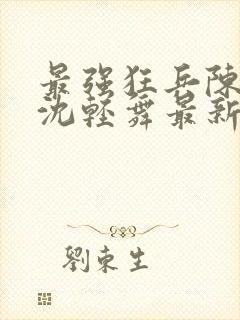 最强狂兵陈六何沈轻舞最新更新