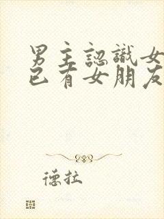 男主认识女主时已有女朋友的小说