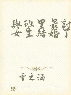 与班里最讨厌的女生结婚了