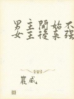 男主开始不喜欢女主后来强取豪夺