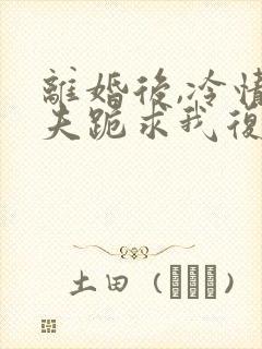 离婚后,冷情前夫跪求我复婚阅读全文