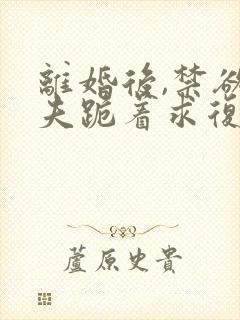 离婚后,禁欲前夫跪着求复合无删减完整版