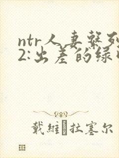 ntr人妻系列2:出差的绿帽