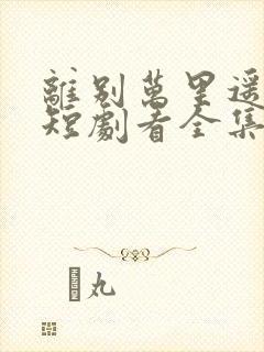 离别万里遥无期短剧看全集