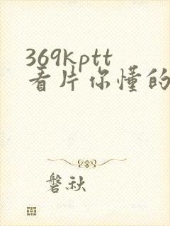 369kptt看片你懂的
