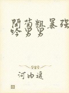 开菊粗暴强行呻吟男男