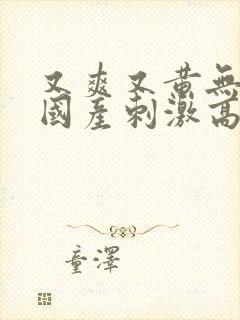 又爽又黄无遮挡国产刺激高潮