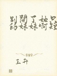 别闹了她只是我的妹妹啊短剧