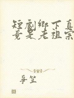 短剧乡下真千金竟是老祖宗全集