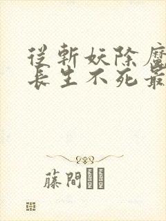 从斩妖除魔开始长生不死最新章节更新