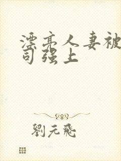 漂亮人妻被夫上司强上