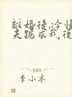 离婚后,冷情前夫跪求我复婚阅读全文