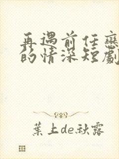 再遇前任恋上他的情深短剧全集下载