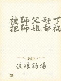 被师父赶下山我把师姐都祸害了