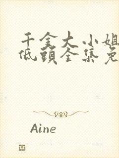 千金大小姐乖乖低头全集免费观看