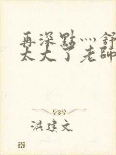 再深点灬舒服灬太大了老师