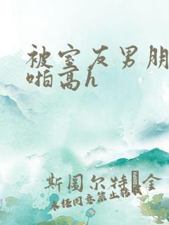 被室友男朋友强啪高h