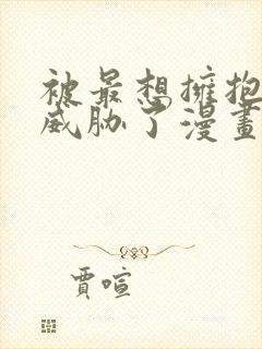 被最想拥抱的人威胁了漫画全集免费