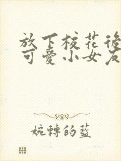 放下校花后被超可爱小女友倒追大结局