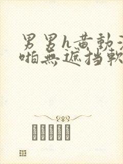 男男h黄动漫啪啪无遮挡软件