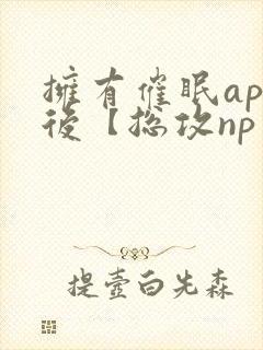 拥有催眠app后【总攻np重口纯肉/催眠