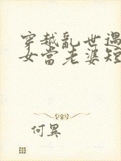 穿越乱世遇富家女当老婆短剧免费观看全集