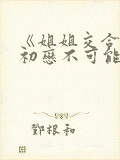 《姐姐交合我的初恋不可能是亲姐姐